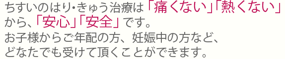ちすいのはり・きゅう治療は「痛くない」「熱くない」から、「安心」「安全」です。お子様からご年配の方、妊娠中の方など、どなたでも受けて頂くことができます。