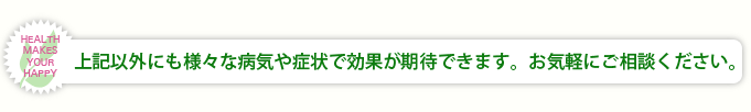 上記以外にも様々な病気や症状で効果が期待できます。お気軽にご相談ください。