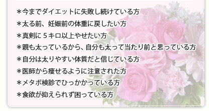 ＊今までダイエットに失敗し続けている方＊太る前、妊娠前の体重に戻したい方＊真剣に５キロ以上やせたい方＊親も太っているから、自分も太って当たり前と思っている方＊自分は太りやすい体質だと信じている方＊医師から痩せるよう注意された方＊メタボ検診でひっかかっている方＊食欲が抑えられず困っている方