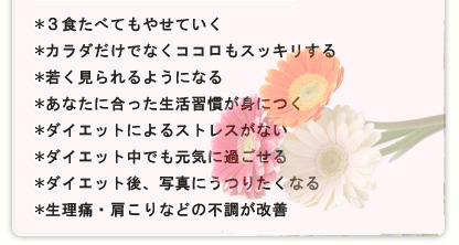 ＊３食たべてやせていく＊ウエストやお腹からやせていく＊健康とキレイの素、バランスの良い栄養を補給できる＊やせやすい生活習慣が身につく＊ダイエットによるストレスがない＊ダイエット中も体力や免疫力が落ちにくい＊ダイエット後、素肌にハリが出て自信がもてる＊生理痛・肩こりなどの不調が改善