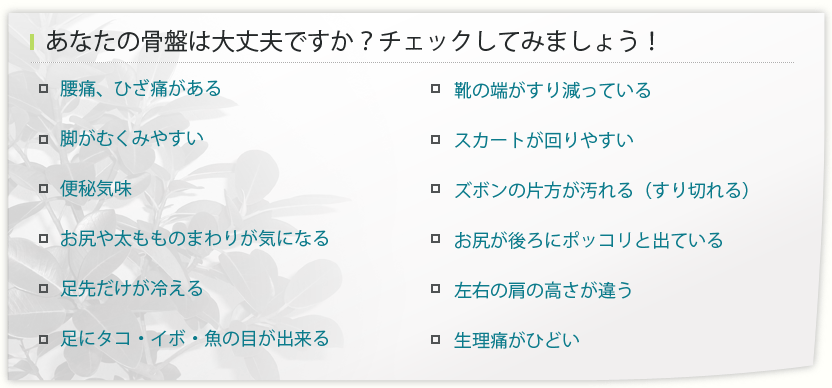 ・腰痛、ひざ痛がある・脚がむくみやすい・便秘気味・お尻や太もものまわりが気になる・足先だけが冷える
・足にタコ・イボ・魚の目が出来る・靴の端がすり減っている・スカートが回りやすい・ズボンの片方が汚れる（すり切れる）・お尻が後ろにポッコリと出ている・左右の肩の高さが違う・生理痛がひどい