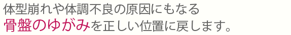 体型崩れや体調不良の原因にもなる骨盤のゆがみを正しい位置に戻します。